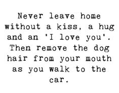 a black and white photo with the words never leave home without a kiss, a hug and an i love you then remove the dog hair from your mouth as you walk to the car