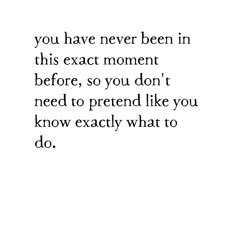 the words you have never been in this exact moment before, so you don't need to pretend like you know exactly what to do