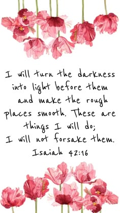 I will lead the blind by ways they have not known, along unfamiliar paths I will guide them; I will turn the darkness into light before them and make the rough places smooth. These are the things I will do; I will not forsake them. - Isaiah 42:16 NIV Ayat Alkitab, Prayer Scriptures, Biblical Quotes, Bible Prayers, Favorite Bible Verses, Scripture Quotes, The Darkness, Verse Quotes, Bible Inspiration