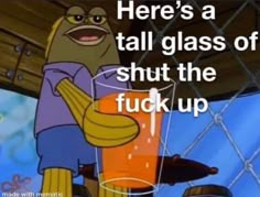 there's a tall glass of shut the f k up and it looks like spongebob