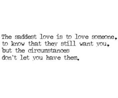 the saddest love is to love someone, to know that they still want you, but the circumstances don't let you have them