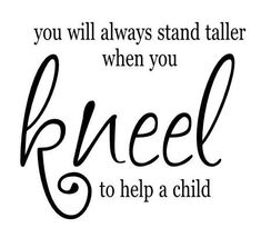 a black and white quote with the words, you will always stand taller when you kneel to help a child