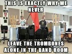 this is exactly why we never leave the trombonees alone in the band room