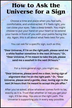 In this post you know about how to Ask the Universe for a Sign:

Choose a time and place when you feel safe, comfortable, and undistracted. If it feels right, you can close your eyes. Take a deep breath. You might choose to put your hand on your heart or to extend your hands in front of you with your palms facing the sky. Again, this is all about what feels best for you.

please read further about it on the pin. Signs That Manifestation Is Coming, Questions To Ask The Universe, Colors For Manifestation, How To Know Your Manifestation Is Coming, Letter To The Universe Manifestation, Signs Of The Universe, How To Ask For A Sign From The Universe, How To Pray To The Universe, How To Ask The Universe For Something