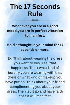 The 17 Second Rule:

Whenever you are in a good mood,you are in perfect vibration to manifest.

Hold a thought in your mind for 17 seconds or more.

Ex. Think about wearing the dress you want to buy. Feel that happiness. Think what kind of jewelry you are wearing with that dress or what kind of makeup you have put on. Think about your friend complimenting you about your dress. Then let it go and have faith that it will manifest. Law Of Attraction Rules, 17 Seconds Manifestation Method, How To Manifestation, Scripting Ideas Law Of Attraction, Laws Of Manifestation, 17 Second Rule, 17 Seconds Manifestation, Energy Universe