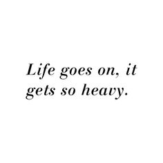 the words life goes on, it gets so heavy