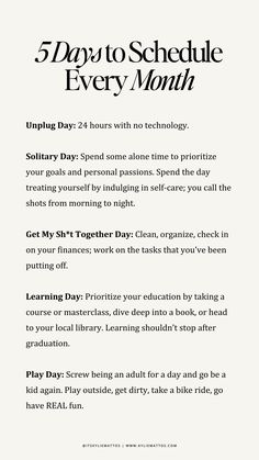 Feeling overwhelmed or stuck in a rut? These 5 essential days to schedule every month will help you reset, recharge, and refocus your energy. From an Unplug Day to disconnect from technology, to a Play Day to rediscover joy, this guide is all about creating balance. Organize your life with a Get My Sh*t Together Day, grow with a Learning Day, and indulge in self-care with a Solitary Day.  monthly reset guide, self-care routine, time management tips, how to recharge, productivity hacks, personal growth plan, unplug day ideas, self-care days, balanced lifestyle, schedule for success.