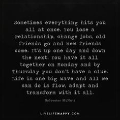 Life Quote: Sometimes everything hits you all at once. You lose a relationship, change jobs, old friends go and new friends come. It's up one day and down the next. You have it all together on Monday and by Thursday you don't have a clue. Life is one big wave and all we can do is flow, adapt and transform with it all. - Sylvester McNutt When Relationships Change, Friends Come And Go Quotes Truths, Sometimes Everything Hits You At Once, Things Have Changed Quotes, The Hits Just Keep On Coming Quotes, You Get One Life Quotes, Time Is All We Have And Dont, You Can’t Have It All Quotes, All At Once Quotes