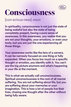 In spirituality, consciousness is not just the state of being wakeful but also the state of being completely present, having a pure sense of awareness. In this awareness, you realize that you are not your thoughts, your emotions, or even your body, but you are just the one experiencing all those things.
Spiritual unconsciousness is the root of all mental suffering. You are not suffering about life, but you are suffering about your memories or your imagination. Pure Consciousness, Divine Consciousness, 5d Dimension, Conscious Mind, One Consciousness, Raising Consciousness, Spiritual Topics, New Age Spirituality, Inner Wisdom