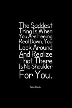 the saddest thing is when you are feeling real down, you look around and realizing that there is no shoulder for you