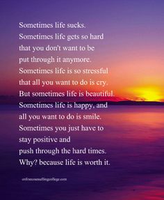 "Sometimes life sucks. Sometimes life gets so hard that you don't want to be put through it anymore. Sometimes life is so stressful that all you want to do is cry. But sometimes life is beautiful. Sometimes life is happy, and all you want to do is smile. Sometimes you just have to stay positive and push through the hard times. Why? because life is worth it." Created and posted by onlinecounsellingcollege.com Life Gets Hard Quotes, Strong Quotes Strength, Strong Quotes Hard Times, Stay Positive Quotes, Quotes About Hard Times, Life Is Hard Quotes, Value Quotes, Stay Strong Quotes, Inspirational Quotes About Strength