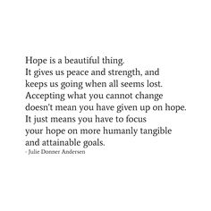 Hope is a beautiful thing. It gives us peace and strength, and keeps us going when all seems lost. Accepting what you cannot change doesn't mean you have given up on hope. It just means you have to focus your hope on more humanly tangible and attainable goals.
- Julie Donner Andersen Being Hopeful Quotes, Qoutes About Hope In Life, Need Hope Quotes, Having Hope Quotes, Hopelessness Quotes Life, Have Hope Quotes, No Hope Quotes, Hope Quotes Tattoos, Jewel Quotes