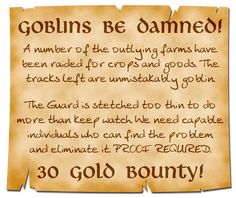 A torn but neatly hand-written poster exclaims: Goblins Be Damned! A number of the outlying farms have been raided for crops and goods. The Tracks left are unmistakably goblin. The Guard is stretched too thin to do more than keep watch. We need capable individuals who can find the problem and eliminated it. PROOF REQUIRED. 30 Gold Bounty! Fantasy Quest Board, Dnd Bounty Board, Dnd Quests Ideas, Dnd Quest Board, Dnd Wanted Poster, Dnd Job Board, Dnd Side Quest Ideas, Quest Ideas, Dm Tips