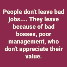 people don't leave bad jobs they leave because of bad bosses, poor management, who don't appreciate their value