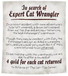 A nearly pristine parchment reads: In search of Expert Cat Wrangler. In a recent accident with some adventurers to be left unnamed, a dozen cats escaped from our tea shop and are now terrorizing the local fishmongers’ warehouse. Though they may be excellent with fish, the fishmongers are not as skilled in wrangling cats, and we would very much like it if they were returned to us unharmed. We are able to offer a reward of 4 gold for each cat returned to Octavia at The Cat-Tea Corner. Dnd Job Board Ideas, Dnd Notice Board, Dnd Bulletin Board, Dnd Plot Hooks, Dnd Hooks, Quest Ideas, Quest Board, Fantasy Quest, Deck Of Many Things