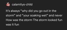 a black background with white text that reads, it's always why did you go out in the storm and your soaking wet and never how was the storm the storm