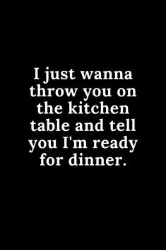 i just wanna throw you on the kitchen table and tell you'm ready for dinner