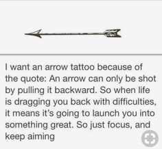 an arrow with the words i want an arrow tattoo because of the quote it arrow can only be shot by pulling it backward so when life is dragging you back