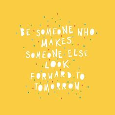 the words be someone who makes someone else look forward to tomorrow on a yellow background