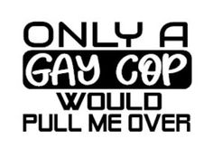 the words only a gay cop would pull me over are black and white on a white background