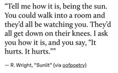 a poem written in black and white that reads tell me how it is, being the sun you could walk into a room and they'd'll be watching you