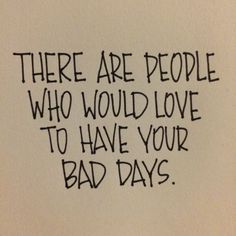 there are people who would love to have your bad days written on a piece of paper