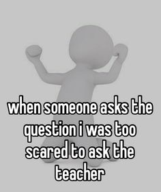 someone is saying when someone asks the question i was too scared to ask the teacher