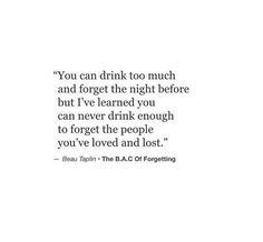 a quote on drinking too much and forget the night before but i've learned you can never drink enough to forget the people you've loved and lost