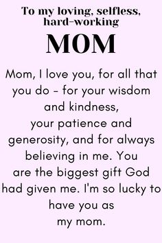 Message for Mom that says:

"To my loving, selfless,
hard-working MOM

Mom, I love you, for all that you do - for your wisdom and kindness, your patience and generosity, and for always believing in me. You are the biggest gift God had given me. I'm so lucky to have you as my mom.

Love, your daughter." Your The Best Mom Quotes, Wonderful Mom Quotes, Meaning Of Mom Quotes, Mother Letter From Daughter, Things To Say To Your Mom On Mothers Day, Thank You Mother Quotes, To Mother From Daughter Quotes, Thanking Mother Quotes, Mothers Day Thank You Quotes