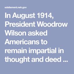 In August 1914, President Woodrow Wilson asked Americans to remain impartial in thought and deed toward the war that had just broken out in Europe. For almost three years, the President presided over a difficult, deteriorating neutrality, until finally the provocations could no longer be ignored or negotiated. In this lesson, students analyze one of the most significant moments in twentieth century U.S. foreign relations: Wilson's decision to enter World War I in order to make the world "safe fo Foreign Relations, Woodrow Wilson, The Twenties, How To Plan