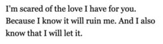 a poem with the words i'm scared of the love i have for you because i know it will run me and i also know that i will let it