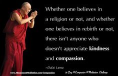 Day 12 - Compassion Meditation Challenge | Dalai Lama: Whether one believes in a religion or not, and whether one believes in rebirth or not, there isn't anyone who doesn't appreciate kindness and compassion. Join us as we meditate daily on compassion! http://www.attunementmeditation.com/meditation/day-12-everyone-appreciates-kindness-compassion-dalai-lama/ Rebirth Quotes, John Lloyd Young, Kindness And Compassion, Buddha Teachings, Extraordinary People, Dalai Lama, Spiritual Life, Amazing Quotes