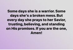 some days she is a warrior some days she's a broken mess but every day she pays to her savor, trusting, believing, and standing on his promises if you are the one, amen