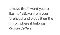 a quote that reads remove the i want you to like me sticker from your forehead and place it on the mirror, where it belongs susan jeff