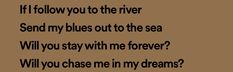 a brown background with black text that says, if i follow you to the river send my blues out to the sea will you stay with me forever?