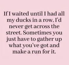 a quote that reads if i waited until i had all my ducks in a row, i'd never get across the street sometimes you just have to gather up what you