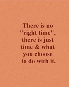 there is no right time, there is just time and what you choose to do with it