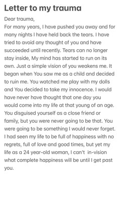 My therapist encouraged me to write about the trauma I had been threw that has haunted me to this day. I now realize I will never get over it until my story is heard. I am now open and willing to find my healing journey. This poem/letter is just the beginning of not only mine but hopefully many who have been threw what I have 🌹 How I Feel Paragraphs, About Me Paragraph, Writing A Letter To My Future Self, How To Write A Meaningful Letter, Letters To Write For Healing, Letter To My Self, My Therapist, Poems To Write In Journal, Letter To Him Feelings Thoughts