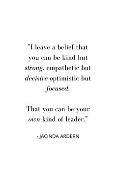 "I leave a belief that you can be kind but strong, empathetic but decisive optimistic but focused.

That you can be your
own kind of leader." - Jacinda Arden Compassionate Leadership Quotes, Leader Appreciation Quotes, Quotes From Women Leaders, Leadership Quotes Inspirational Wisdom, Quotes About Leaders, Women In Leadership Quotes, Women Leader Quotes, Poor Leadership Quotes, Positive Leadership Quotes