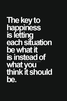 the key to happiness is letting each situation be what it is instead of what you think it should be