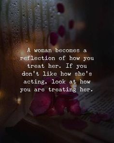 a woman becomes a reflection of how you treat her if you don't like how she's acting, look at how you are treating her