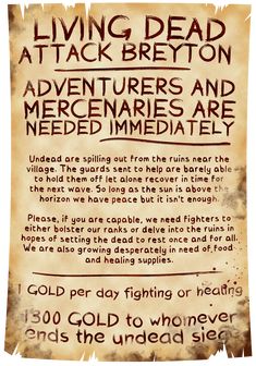 A heavily dirtied and torn parchment announcing living dead are attacking the village of Breyton, and that adventurers are needed for aid immediately, offering 1 gold per day of fighting or healing, or 1300 gold for anyone who can end the siege. The guards can barely keep the undead at bay. The attack stop during the day but resume in full force at night leaving not enough time for rest and recouperation. Fantasy Tavern