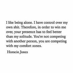 How you feel about being alone. | "I like being alone. I have control over my own shit. Therefore, in order to win me over, your presence has to feel better than my solitude. You're not competing with another person, you are competing with my comfort zones."—Horacio Jones Horacio Jones, Moody Quotes, Aquarius Quotes, 21st Quotes, Life Quotes Love, A Quote, Spiritual Awakening, Be Yourself Quotes