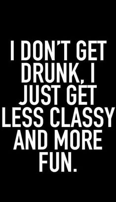 the words i don't get drunk just get less classy and more fun