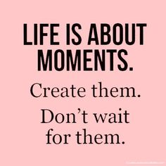 a quote that says life is about moments create them don't wait for them