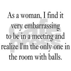 a quote that says as a woman, i find it very embarrasing to be in a meeting and realize i'm the only one in the room with balls