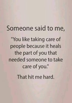 someone said to me, you like taking care of people because it heals the part of you that need someone to take care of you