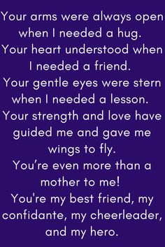 Mother Quote that says:

Your arms were always open when I needed a hug.
Your heart understood when I needed a friend.
Your gentle eyes were stern when I needed a lesson.
Your strength and love have guided me and gave me wings to fly.
You’re even more than a mother to me!
You're my best friend, my confidante, my cheerleader, and my hero." You Are An Amazing Mum Quote, Mother Daughter Quotes For Mom I Love You, Like A Mother To Me Quotes, No One Loves You Like Your Mother, Best Mother Quotes From Daughter, To My Mother Quotes