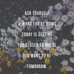 daisies with the words ask yourself if what you're doing today is getting you closer to where you want to be tomorrow