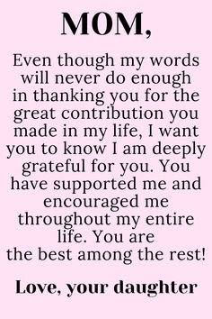 Message for Mom from Daughter that says:

"To My loving,
selfless,
hard-working MOM

Even though my words will never do enough
in thanking you for the great contribution you
made in my life, I want you to know I am deeply
grateful for you. You have supported me and
encouraged me throughout my entire life. You are
the best among the rest!

Love, your daughter " To My Mother Quotes, Mother Quotes From Daughter, My Mom Quotes, Happy Birthday Mom Quotes, Mom Birthday Quotes